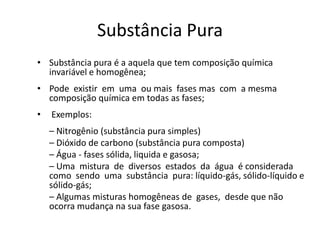 Substância Pura
• Substância pura é a aquela que tem composição química
  invariável e homogênea;
• Pode existir em uma ou mais fases mas com a mesma
  composição química em todas as fases;
•   Exemplos:
    – Nitrogênio (substância pura simples)
    – Dióxido de carbono (substância pura composta)
    – Água - fases sólida, liquida e gasosa;
    – Uma mistura de diversos estados da água é considerada
    como sendo uma substância pura: líquido-gás, sólido-líquido e
    sólido-gás;
    – Algumas misturas homogêneas de gases, desde que não
    ocorra mudança na sua fase gasosa.
 