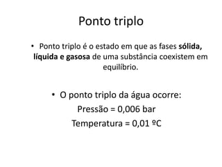 Ponto triplo
• Ponto triplo é o estado em que as fases sólida,
 líquida e gasosa de uma substância coexistem em
                     equilíbrio.


     • O ponto triplo da água ocorre:
           Pressão = 0,006 bar
          Temperatura = 0,01 ºC
 