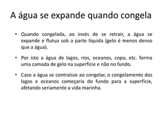 A água se expande quando congela
 • Quando congelada, ao invés de se retrair, a água se
   expande e flutua sob a parte líquida (gelo é menos denso
   que a água).
 • Por isto a água de lagos, rios, oceanos, copo, etc. forma
   uma camada de gelo na superfície e não no fundo.
 • Caso a água se contraísse ao congelar, o congelamento dos
   lagos e oceanos começaria do fundo para a superfície,
   afetando seriamente a vida marinha.
 