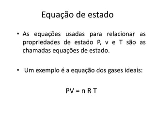 Equação de estado
• As equações usadas para relacionar as
  propriedades de estado P, ν e T são as
  chamadas equações de estado.

• Um exemplo é a equação dos gases ideais:


                PV = n R T
 