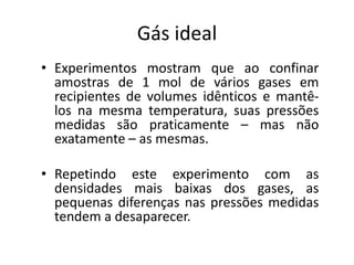 Gás ideal
• Experimentos mostram que ao confinar
  amostras de 1 mol de vários gases em
  recipientes de volumes idênticos e mantê-
  los na mesma temperatura, suas pressões
  medidas são praticamente – mas não
  exatamente – as mesmas.

• Repetindo este experimento com as
  densidades mais baixas dos gases, as
  pequenas diferenças nas pressões medidas
  tendem a desaparecer.
 