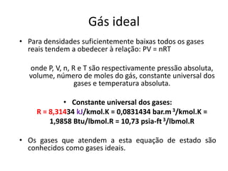 Gás ideal
• Para densidades suficientemente baixas todos os gases
  reais tendem a obedecer à relação: PV = nRT

  onde P, V, n, R e T são respectivamente pressão absoluta,
  volume, número de moles do gás, constante universal dos
                 gases e temperatura absoluta.

             • Constante universal dos gases:
     R = 8,31434 kJ/kmol.K = 0,0831434 bar.m 3/kmol.K =
         1,9858 Btu/lbmol.R = 10,73 psia-ft 3/lbmol.R

• Os gases que atendem a esta equação de estado são
  conhecidos como gases ideais.
 