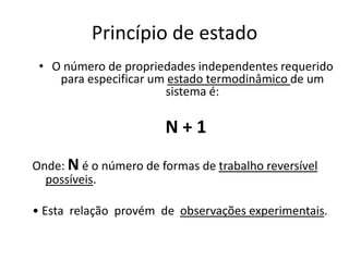 Princípio de estado
 • O número de propriedades independentes requerido
    para especificar um estado termodinâmico de um
                       sistema é:

                       N+1
Onde: N é o número de formas de trabalho reversível
  possíveis.

• Esta relação provém de observações experimentais.
 