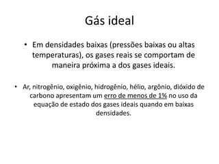 Gás ideal
   • Em densidades baixas (pressões baixas ou altas
     temperaturas), os gases reais se comportam de
          maneira próxima a dos gases ideais.

• Ar, nitrogênio, oxigênio, hidrogênio, hélio, argônio, dióxido de
    carbono apresentam um erro de menos de 1% no uso da
      equação de estado dos gases ideais quando em baixas
                            densidades.
 