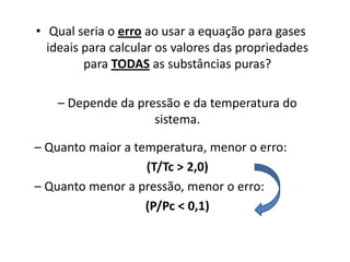 • Qual seria o erro ao usar a equação para gases
  ideais para calcular os valores das propriedades
         para TODAS as substâncias puras?

    – Depende da pressão e da temperatura do
                    sistema.

– Quanto maior a temperatura, menor o erro:
                   (T/Tc > 2,0)
– Quanto menor a pressão, menor o erro:
                   (P/Pc < 0,1)
 