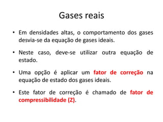 Gases reais
• Em densidades altas, o comportamento dos gases
  desvia-se da equação de gases ideais.
• Neste caso, deve-se utilizar outra equação de
  estado.
• Uma opção é aplicar um fator de correção na
  equação de estado dos gases ideais.
• Este fator de correção é chamado de fator de
  compressibilidade (Z).
 