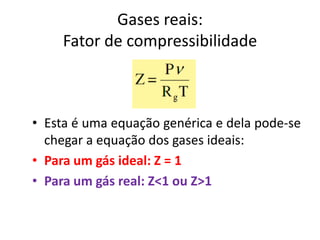 Gases reais:
     Fator de compressibilidade



• Esta é uma equação genérica e dela pode-se
  chegar a equação dos gases ideais:
• Para um gás ideal: Z = 1
• Para um gás real: Z<1 ou Z>1
 