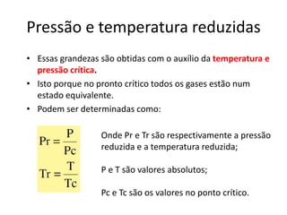 Pressão e temperatura reduzidas
• Essas grandezas são obtidas com o auxílio da temperatura e
  pressão crítica.
• Isto porque no pronto crítico todos os gases estão num
  estado equivalente.
• Podem ser determinadas como:

                  Onde Pr e Tr são respectivamente a pressão
                  reduzida e a temperatura reduzida;

                  P e T são valores absolutos;

                  Pc e Tc são os valores no ponto crítico.
 