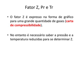 Fator Z, Pr e Tr
• O fator Z é expresso na forma de gráfico
  para uma grande quantidade de gases (carta
  de compressibilidade).

• No entanto é necessário saber a pressão e a
  temperatura reduzidas para se determinar Z.
 