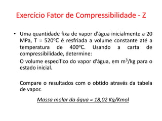 Exercício Fator de Compressibilidade - Z

• Uma quantidade fixa de vapor d'água inicialmente a 20
  MPa, T = 520oC é resfriada a volume constante até a
  temperatura de 400oC. Usando a carta de
  compressibilidade, determine:
  O volume específico do vapor d'água, em m3/kg para o
  estado inicial.

  Compare o resultados com o obtido através da tabela
  de vapor.
         Massa molar da água = 18,02 Kg/Kmol
 