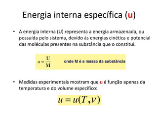 Energia interna específica (u)
• A energia interna (U) representa a energia armazenada, ou
  possuída pelo sistema, devido às energias cinética e potencial
  das moléculas presentes na substância que o constituí.




• Medidas experimentais mostram que u é função apenas da
  temperatura e do volume específico:
 