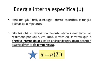 Energia interna específica (u)
• Para um gás ideal, a energia interna específica é função
  apenas da temperatura.

• Isto foi obtido experimentalmente através dos trabalhos
  realizados por Joule, em 1843. Nestes ele mostrou que a
  energia interna do ar à baixa densidade (gás ideal) depende
  essencialmente da temperatura.
 