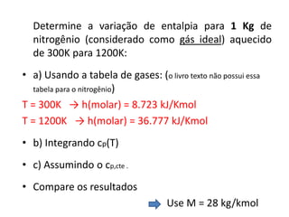 Determine a variação de entalpia para 1 Kg de
  nitrogênio (considerado como gás ideal) aquecido
  de 300K para 1200K:
• a) Usando a tabela de gases: (o livro texto não possui essa
   tabela para o nitrogênio)

T = 300K → h(molar) = 8.723 kJ/Kmol
T = 1200K → h(molar) = 36.777 kJ/Kmol
• b) Integrando cp(T)
• c) Assumindo o cp,cte .
• Compare os resultados
                                     Use M = 28 kg/kmol
 