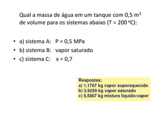 Qual a massa de água em um tanque com 0,5 m3
  de volume para os sistemas abaixo (T = 200 oC):


• a) sistema A: P = 0,5 MPa
• b) sistema B: vapor saturado
• c) sistema C: x = 0,7
 
