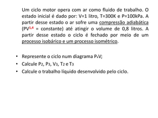 Um ciclo motor opera com ar como fluido de trabalho. O
  estado inicial é dado por: V=1 litro, T=300K e P=100kPa. A
  partir desse estado o ar sofre uma compressão adiabática
  (PV1,4 = constante) até atingir o volume de 0,8 litros. A
  partir desse estado o ciclo é fechado por meio de um
  processo isobárico e um processo isométrico.

• Represente o ciclo num diagrama PxV;
• Calcule P2, P3, V3, T2 e T3
• Calcule o trabalho líquido desenvolvido pelo ciclo.
 