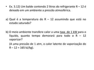 • Ex. 3.12) Um balde contendo 2 litros do refrigerante R – 12 é
  deixado em um ambiente a pressão atmosférica.

a) Qual é a temperatura do R – 12 assumindo que está no
   estado saturado?

b) O meio ambiente transfere calor a uma taxa de 1 kW para o
   líquido, quanto tempo demorará para todo o R – 12
   vaporizar?
   (A uma pressão de 1 atm, o calor latente de vaporização do
   R – 12 = 165 kJ/kg).
 