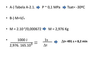 • A-) Tabela A-2.1.     P ~ 0,1 MPa       Tsat= -30ºC

• B-) M=V/v

• M = 2.10-3/0,000672         M = 2,976 Kg

•        1000 J          1s           t= 491 s = 8,2 min
    2,976. 165.103      t
 