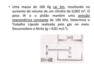 • Uma massa de 100 Kg cai 3m, resultando no
  aumento do volume de um cilindro de 0,002 m3. O
  peso W e o pistão mantém uma pressão
  manométrica constante de 100 KPa. Determine o
  Trabalho Líquido realizado pelo gás no meio.
  Desconsidere o Atrito (g = 9,81 m/s 2).
 