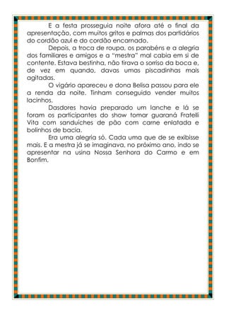 E a festa prosseguia noite afora até o final da
apresentação, com muitos gritos e palmas dos partidários
do cordão azul e do cordão encarnado.
        Depois, a troca de roupa, os parabéns e a alegria
dos familiares e amigos e a “mestra” mal cabia em si de
contente. Estava bestinha, não tirava o sorriso da boca e,
de vez em quando, davas umas piscadinhas mais
agitadas.
        O vigário apareceu e dona Belisa passou para ele
a renda da noite. Tinham conseguido vender muitos
lacinhos.
        Dasdores havia preparado um lanche e lá se
foram os participantes do show tomar guaraná Fratelli
Vita com sanduíches de pão com carne enlatada e
bolinhos de bacia.
        Era uma alegria só. Cada uma que de se exibisse
mais. E a mestra já se imaginava, no próximo ano, indo se
apresentar na usina Nossa Senhora do Carmo e em
Bonfim.
 