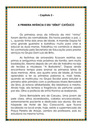 - Capítulo 3 -


     A PRIMEIRA INFÂNCIA E SEU “DÉBUT” CATÓLICO


       Os primeiros anos da infância da mini “ninha”
foram dentro da normalidade. Ela havia perdido o pai, J.
L., quando tinha dois anos de idade. A mamãe Dapaz foi
uma grande guerreira e batalhou muito para criar e
educar as duas manas. Trabalhou no comércio e depois
foi contratada pela Secretaria de Educação para prestar
serviços no Grupo Dom Luiz de Brito.
       As festinhas de aniversário ficavam restritas aos
primos e amiguinhos mais próximos da família, sem muita
badalação. Mesmo depois de um dia de trabalho na loja
de tecidos e miudezas “A Borboleta”, Dapaz ainda
encontrava tempo para ensinar as primeiras letras às
duas meninas. Aline, aos quatro anos de idade, já havia
aprendido a ler as primeiras palavras e, mais tarde,
quando se matriculou no Grupo Escolar para estudar a
primeira série primária com a professora Maria Bernadete
da Silva, já estava alfabetizada. Ela idolatrava a mestra.
Ainda hoje, ela lembra a fragrância do perfume usado
por ela. Olha a profecia de sinhá Fronina se realizando.
        Dona Bernadete era de Caruaru. Uma jovem de
pele clara, olhos esverdeados, cabelos encaracolados,
extremamente paciente e dedicada aos alunos. Ela era
hóspede de Hotel de Seu Corocochô, que ficava
localizado no local onde, hoje, existe o supermercado da
Praça Pereira de Araújo. Lembro da professora, pois eu
estudava na mesma turma.
 