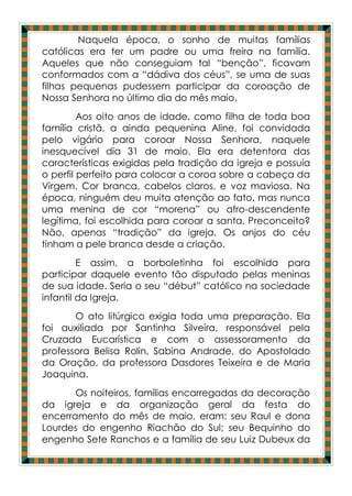 Naquela época, o sonho de muitas famílias
católicas era ter um padre ou uma freira na família.
Aqueles que não conseguiam tal “benção”, ficavam
conformados com a “dádiva dos céus”, se uma de suas
filhas pequenas pudessem participar da coroação de
Nossa Senhora no último dia do mês maio.
         Aos oito anos de idade, como filha de toda boa
família cristã, a ainda pequenina Aline, foi convidada
pelo vigário para coroar Nossa Senhora, naquele
inesquecível dia 31 de maio. Ela era detentora das
características exigidas pela tradição da igreja e possuía
o perfil perfeito para colocar a coroa sobre a cabeça da
Virgem. Cor branca, cabelos claros, e voz maviosa. Na
época, ninguém deu muita atenção ao fato, mas nunca
uma menina de cor “morena” ou afro-descendente
legítima, foi escolhida para coroar a santa. Preconceito?
Não, apenas “tradição” da igreja. Os anjos do céu
tinham a pele branca desde a criação.
         E assim, a borboletinha foi escolhida para
participar daquele evento tão disputado pelas meninas
de sua idade. Seria o seu “début” católico na sociedade
infantil da Igreja.
       O ato litúrgico exigia toda uma preparação. Ela
foi auxiliada por Santinha Silveira, responsável pela
Cruzada Eucarística e com o assessoramento da
professora Belisa Rolin, Sabina Andrade, do Apostolado
da Oração, da professora Dasdores Teixeira e de Maria
Joaquina.
       Os noiteiros, famílias encarregadas da decoração
da igreja e da organização geral da festa do
encerramento do mês de maio, eram: seu Raul e dona
Lourdes do engenho Riachão do Sul; seu Bequinho do
engenho Sete Ranchos e a família de seu Luiz Dubeux da
 
