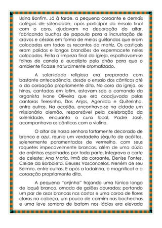 Usina Bonfim. Já à tarde, a pequena coroante e demais
colegas de solenidade, após participar do ensaio final
com o coro, ajudavam na decoração do altar,
fabricando buchas de papoula para a incrustação de
cravos e céssias em forma de meias guirlandas que eram
colocadas em todos os recantos da matriz. Os castiçais
eram polidos e longos brandões de espermacete neles
colocados. Feita a limpeza final da igreja, espalhavam-se
folhas de canela e eucalipto pelo chão para que o
ambiente ficasse naturalmente aromatizado.
       A solenidade religiosa era preparada com
bastante antecedência, desde o ensaio dos cânticos até
o da coroação propriamente dita. No coro da igreja, os
hinos, cantados em latim, estavam sob o comando da
organista Ivone Oliveira que era coadjuvada pelas
cantoras Teresinha, Dos Anjos, Agenilda e Quiterinha,
entre outras. Na ocasião, encontrava-se na cidade um
missionário alemão, responsável pela celebração da
solenidade, enquanto o cura local, Padre José,
acompanhava os cânticos com o violino.
       O altar de nossa senhora fartamente decorado de
branco e azul, reunia um verdadeiro séquito de acólitos,
solenemente paramentados de vermelho, com seus
roquetes impecavelmente brancos, além de uma dúzia
de anjinhos espalhados por toda parte. Integrava a corte
de celeste: Ana Maria, irmã da coroante, Denise Fontes,
Cleide da Borboleta, Eleuses Vasconcelos, Neném de seu
Belmiro, entre outras. E após a ladainha, o magnificat e a
coroação propriamente dita.
       A pequena “anjinha” trajando uma túnica longa
de laquê branco, ornada de galões dourados; portando
um par de asas brancas nas costas e uma coroa de flores
claras na cabeça, um pouco de carmim nas bochechas
e uma leve sombra de batom nos lábios era elevada
 
