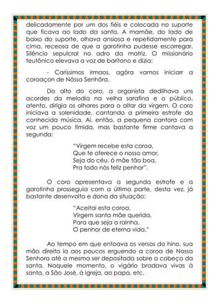 delicadamente por um dos fiéis e colocada no suporte
que ficava ao lado da santa. A mamãe, do lado de
baixo do suporte, olhava ansiosa e repetidamente para
cima, receosa de que a garotinha pudesse escorregar.
Silêncio sepulcral no adro da matriz. O missionário
teutônico elevava a voz de barítono e dizia:
      - Caríssimos irmaos, agôra vamos iniciarr a
coroaçon de Nôssa Senhôra.
        Do alto do coro, a organista dedilhava uns
acordes da melodia na velha sarafina e o público,
atento, dirigia os olhares para o altar da virgem. O coro
iniciava a solenidade, cantando a primeira estrofe da
conhecida música. Aí, então, a pequena cantora com
voz um pouco tímida, mas bastante firme cantava a
segunda:
                “Virgem recebe esta coroa,
                Que te oferece o nosso amor,
                Seja do céu, ó mãe tão boa,
                Pra todo nós feliz penhor”.

       O coro apresentava a segunda estrofe e a
garotinha prosseguia com a última parte, desta vez, já
bastante desenvolta e dona da situação:
                “Aceitai esta coroa,
                Virgem santa mãe querida,
                Para que seja a rainha.
                O penhor de eterna vida.”

       Ao tempo em que entoava os versos do hino, sua
mão direita ia aos poucos erguendo a coroa de Nossa
Senhora até a mesma ser depositada sobre a cabeça da
santa. Naquele momento, o vigário bradava vivas à
santa, a São José, à igreja, ao papa, etc.
 