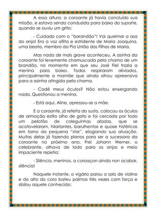 A essa altura, a coroante já havia concluído sua
missão, e estava sendo conduzida para baixo do suporte,
quando se ouviu um grito:
      - Cuidado com o “barandão”! Vai queimar a asa
do anjo! Era a voz aflita e estridente de Maria Joaquina,
uma beata, membro da Pia União das Filhas de Maria,
       Mas nada de mais grave aconteceu. A asinha da
coroante foi levemente chamuscada pela chama de um
brandão, no momento em que seu José Fiel trazia a
menina para baixo. Todos respiraram aliviados,
principalmente a mamãe que ainda olhou apreensiva
para a asinha atingida pela chama.
      - Cadê meus óculos? Não estou enxergando
nada. Questionou a menina.
       - Está aqui, Aline, apressou-se a mãe.
       E a coroante, já refeita do susto, colocou os óculos
de armação estilo olho de gato e foi cercada por todo
um    pelotão    de    coleguinhas aladas,        que    se
acotovelaram, hilariantes, barulhentas e quase histéricas
em torno da pequena “star”, elogiando sua atuação.
Muitas delas já fazendo planos para ser a sucessora da
coroante no próximo ano. Frei Johann Werner, o
celebrante, olhava de lado para os anjos e meio
impaciente repetia:
        - Silência, meninos, a coroaçon ainda non acabar,
silência!
        Naquele instante, o vigário parou o solo de violino
e do alto do coro bateu palmas três vezes com força e
sibilou aquele conhecido:
 