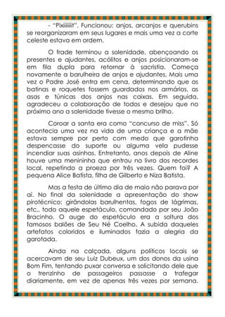 - “Pixiiiiiiit”. Funcionou: anjos, arcanjos e querubins
se reorganizaram em seus lugares e mais uma vez a corte
celeste estava em ordem.
       O frade terminou a solenidade, abençoando os
presentes e ajudantes, acólitos e anjos posicionaram-se
em fila dupla para retornar à sacristia. Começa
novamente a barulheira de anjos e ajudantes. Mais uma
vez o Padre José entra em cena, determinando que as
batinas e roquetes fossem guardados nos armários, as
asas e túnicas dos anjos nas caixas. Em seguida,
agradeceu a colaboração de todos e desejou que no
próximo ano a solenidade tivesse o mesmo brilho.
        Coroar a santa era como “concurso de miss”. Só
acontecia uma vez na vida de uma criança e a mãe
estava sempre por perto com medo que garotinha
despencasse do suporte ou alguma vela pudesse
incendiar suas asinhas. Entretanto, anos depois de Aline
houve uma menininha que entrou no livro dos recordes
local, repetindo a proeza por três vezes. Quem foi? A
pequena Alice Batista, filha de Gilberto e Niza Batista.
        Mas a festa de último dia de maio não parava por
aí. No final da solenidade a apresentação do show
pirotécnico: girândolas barulhentas, fogos de lágrimas,
etc., todo aquele espetáculo, comandado por seu João
Bracinho. O auge do espetáculo era a soltura dos
famosos balões de Seu Né Coelho. A subida daqueles
artefatos coloridos e iluminados fazia a alegria da
garotada.
       Ainda na calçada, alguns políticos locais se
acercavam de seu Luiz Dubeux, um dos donos da usina
Bom Fim, tentando puxar conversa e solicitando dele que
o trenzinho de passageiros passasse a trafegar
diariamente, em vez de apenas três vezes por semana.
 