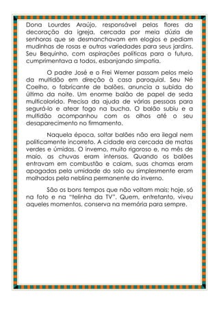 Dona Lourdes Araújo, responsável pelas flores da
decoração da igreja, cercada por meia dúzia de
senhoras que se desmanchavam em elogios e pediam
mudinhas de rosas e outras variedades para seus jardins.
Seu Bequinho, com aspirações políticas para o futuro,
cumprimentava a todos, esbanjando simpatia.
       O padre José e o Frei Werner passam pelos meio
da multidão em direção à casa paroquial. Seu Né
Coelho, o fabricante de balões, anuncia a subida do
último da noite. Um enorme balão de papel de seda
multicolorido. Precisa da ajuda de várias pessoas para
segurá-lo e atear fogo na bucha. O balão subiu e a
multidão acompanhou com os olhos até o seu
desaparecimento no firmamento.
        Naquela época, soltar balões não era ilegal nem
politicamente incorreto. A cidade era cercada de matas
verdes e úmidas. O inverno, muito rigoroso e, no mês de
maio, as chuvas eram intensas. Quando os balões
entravam em combustão e caiam, suas chamas eram
apagadas pela umidade do solo ou simplesmente eram
molhados pela neblina permanente do inverno.
       São os bons tempos que não voltam mais; hoje, só
na foto e na “telinha da TV”. Quem, entretanto, viveu
aqueles momentos, conserva na memória para sempre.
 