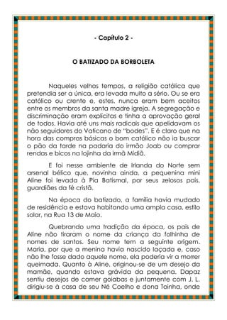 - Capítulo 2 -


               O BATIZADO DA BORBOLETA


        Naqueles velhos tempos, a religião católica que
pretendia ser a única, era levada muito a sério. Ou se era
católico ou crente e, estes, nunca eram bem aceitos
entre os membros da santa madre igreja. A segregação e
discriminação eram explícitas e tinha a aprovação geral
de todos. Havia até uns mais radicais que apelidavam os
não seguidores do Vaticano de “bodes”. E é claro que na
hora das compras básicas o bom católico não ia buscar
o pão da tarde na padaria do irmão Joab ou comprar
rendas e bicos na lojinha da irmã Midiã.
       E foi nesse ambiente de Irlanda do Norte sem
arsenal bélico que, novinha ainda, a pequenina mini
Aline foi levada à Pia Batismal, por seus zelosos pais,
guardiães da fé cristã.
        Na época do batizado, a família havia mudado
de residência e estava habitando uma ampla casa, estilo
solar, na Rua 13 de Maio.
         Quebrando uma tradição da época, os pais de
Aline não tiraram o nome da criança da folhinha de
nomes de santos. Seu nome tem a seguinte origem.
Maria, por que a menina havia nascido laçada e, caso
não lhe fosse dado aquele nome, ela poderia vir a morrer
queimada. Quanto à Aline, originou-se de um desejo da
mamãe, quando estava grávida da pequena. Dapaz
sentiu desejos de comer goiabas e juntamente com J. L.
dirigiu-se à casa de seu Né Coelho e dona Toinha, onde
 