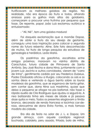 frutificavam as melhores goiabas da região. Na
realidade, não era época da fruta e todos, olhando
ansiosos para os galhos mais altos da goiabeira,
começaram a procurar uma frutinha por pequena que
fosse. De repente, papai João Luiz exclamou eufórico e
entusiasmado:
       - “Ali, Né”, tem uma goiaba madura!
      Foi daquela exclamação que a mamãe Dapaz,
além de obter a fruto do seu desejo de gestante,
conseguiu uma boa inspiração para colocar o segundo
nome do futuro rebento: Aline. Este fato desconhecido
de muitos, foi fruto de longa pesquisa da estudiosa de
genealogia e heráldica, Leda Maria.
       Os padrinhos da garotinha, escolhidos entre
amigos próximos, moravam no vizinho distrito de
Caracituba, futura cidade de Primavera de Santo
Antônio. Seu José Rocha e dona Nina, juntamente com o
jovem Luiz Jacinto e outros convidados, vieram de “carro
de linha”, gentilmente cedido por seu Frederico Dubeux.
Padre Clodoaldo oficiou a liturgia, colocando os sais e os
santos óleos e vertendo a água benta sobre as louras
madeixas da garotinha, que se esganava de tanto gritar,
sem contar que, dona Nina sua madrinha, quase que
deixa a pequena se afogar na pia batismal, não fosse o
rápido auxílio de Cila Rodrigues que ajudou a segurá-la. A
neo batizanda tinha seis meses de idade e já pesava
doze quilos e meio. Todos os presentes elogiavam o timão
branco, decorado de renda francesa e lacinhos cor-de-
rosa, obra-prima de dona Elvira Fontes, a mais famosa
modista da cidade.
      Era dia de festa no solar de J. L. e Dapaz. Um
grande almoço, com aquele cardápio regional:
buchada, cabidela, peru assado, fritada, bolo de milho,
 