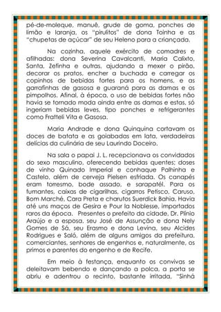 pé-de-moleque, manuê, grude de goma, ponches de
limão e laranja, os “pirulitos” de dona Toinha e as
“chupetas de açúcar” de seu Heleno para a criançada.
        Na cozinha, aquele exército de comadres e
afilhadas: dona Severina Cavalcanti, Maria Calixto,
Santa, Zefinha e outras, ajudando a mexer o pirão,
decorar os pratos, encher a buchada e carregar os
copinhos de bebidas fortes para os homens, e as
garrafinhas de gasosa e guaraná para as damas e os
pimpolhos. Afinal, à época, o uso de bebidas fortes não
havia se tornado moda ainda entre as damas e estas, só
ingeriam bebidas leves, tipo ponches e refrigerantes
como Fratteli Vita e Gasosa.
        Maria Andrade e dona Quinquina cortavam os
doces de batata e as goiabadas em lata, verdadeiras
delícias da culinária de seu Laurindo Doceiro.
       Na sala o papai J. L. recepcionava os convidados
do sexo masculino, oferecendo bebidas quentes; doses
de vinho Quinado Imperial e conhaque Palhinha e
Castelo, além de cerveja Pielsen esfriada. Os canapés
eram torresmo, bode assado, e sarapatél. Para os
fumantes, caixas de cigarilhas, cigarros Petisco, Caruso,
Bom Marché, Cara Preta e charutos Suerdick Bahia. Havia
até uns maços de Gesira e Pour la Noblesse, importados
raros da época. Presentes o prefeito da cidade, Dr. Plínio
Araújo e a esposa, seu José de Assunção e dona Nely
Gomes de Sá, seu Erasmo e dona Levina, seu Alcides
Rodrigues e Saló, além de alguns amigos da prefeitura,
comerciantes, senhores de engenhos e, naturalmente, os
primos e parentes do engenho e de Recife.
       Em meio à festança, enquanto os convivas se
deleitavam bebendo e dançando a polca, a porta se
abriu e adentrou o recinto, bastante irritada, “Sinhá
 