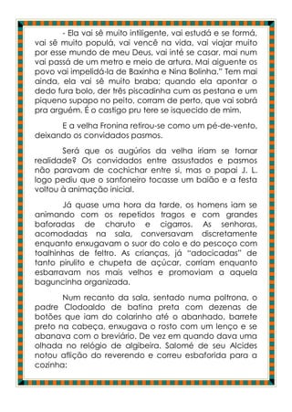 - Ela vai sê muito intiligente, vai estudá e se formá,
vai sê muito populá, vai vencê na vida, vai viajar muito
por esse mundo de meu Deus, vai inté se casar, mai num
vai passá de um metro e meio de artura. Mai aiguente os
povo vai impelidá-la de Baxinha e Nina Bolinha.” Tem mai
ainda, ela vai sê muito braba; quando ela apontar o
dedo fura bolo, der três piscadinha cum as pestana e um
piqueno supapo no peito, corram de perto, que vai sobrá
pra arguém. É o castigo pru tere se isquecido de mim.
      E a velha Fronina retirou-se como um pé-de-vento,
deixando os convidados pasmos.
       Será que os augúrios da velha iriam se tornar
realidade? Os convidados entre assustados e pasmos
não paravam de cochichar entre si, mas o papai J. L.
logo pediu que o sanfoneiro tocasse um baião e a festa
voltou à animação inicial.
       Já quase uma hora da tarde, os homens iam se
animando com os repetidos tragos e com grandes
baforadas de charuto e cigarros. As senhoras,
acomodadas na sala, conversavam discretamente
enquanto enxugavam o suor do colo e do pescoço com
toalhinhas de feltro. As crianças, já “adocicadas” de
tanto pirulito e chupeta de açúcar, corriam enquanto
esbarravam nos mais velhos e promoviam a aquela
baguncinha organizada.
       Num recanto da sala, sentado numa poltrona, o
padre Clodoaldo de batina preta com dezenas de
botões que iam do colarinho até o abanhado, barrete
preto na cabeça, enxugava o rosto com um lenço e se
abanava com o breviário. De vez em quando dava uma
olhada no relógio de algibeira. Salomé de seu Alcides
notou aflição do reverendo e correu esbaforida para a
cozinha:
 