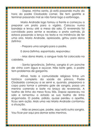 - Dapaz, minha santa, já está passando muito da
hora do padre Clodoaldo comer. Ele tem gastrite e
terminar passando mal se não forrar logo o estômago.
       Maria Andrade logo tomou a frente e começou a
preparar um prato para o vigário. Colocou numa
bandeja e levou até a mesa da sala. O reverendo foi
convidado para sentar e recebeu o prato sorrindo, já
estava passando o lenço na testa e na iminência de ter
uma oria. Maria Andrade, apressada, gritou para dona
Zefinha:
       - Prepara uma sangria para o padre.
       E dona Zefinha, espantada, respondeu:
      - Mas dona Maria, o sangue todo foi colocado na
cabidela.
       - Santa ignorância, Zefinha, sangria é um ponche
de vinho com água e açúcar. Não bote gelo, o padre
tem problemas de garganta.
        Afinal, toda a comunidade religiosa tinha um
histórico completo da saúde do pároco. Padre
Clodoaldo começou a se servir e, quando, preparava o
copo para tomar o primeiro gole de sangria, passa um
menino correndo e bate no braço do reverendo. A
toalha de linho da mesa ficou lilás. Dapaz apareceu na
sala e lamentou o estado se sua toalha de linho
engomada. O padre, pálido, quase perdeu o apetite,
ficou sem ação. Mais uma vez Maria Andrade contornou
a situação.
       - Não se preocupe, padre, aqui está outra sangria.
Vou ficar por aqui pra domar estes meninos.
 