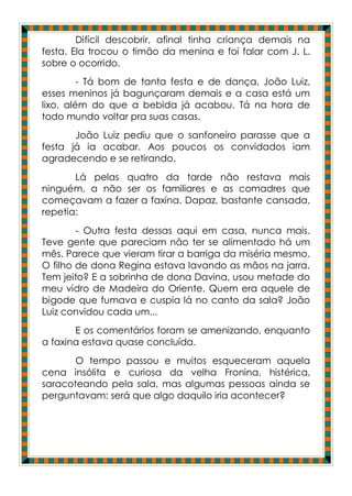 Difícil descobrir, afinal tinha criança demais na
festa. Ela trocou o timão da menina e foi falar com J. L.
sobre o ocorrido.
         - Tá bom de tanta festa e de dança, João Luiz,
esses meninos já bagunçaram demais e a casa está um
lixo, além do que a bebida já acabou. Tá na hora de
todo mundo voltar pra suas casas.
       João Luiz pediu que o sanfoneiro parasse que a
festa já ia acabar. Aos poucos os convidados iam
agradecendo e se retirando.
       Lá pelas quatro da tarde não restava mais
ninguém, a não ser os familiares e as comadres que
começavam a fazer a faxina. Dapaz, bastante cansada,
repetia:
        - Outra festa dessas aqui em casa, nunca mais.
Teve gente que pareciam não ter se alimentado há um
mês. Parece que vieram tirar a barriga da miséria mesmo.
O filho de dona Regina estava lavando as mãos na jarra.
Tem jeito? E a sobrinha de dona Davina, usou metade do
meu vidro de Madeira do Oriente. Quem era aquele de
bigode que fumava e cuspia lá no canto da sala? João
Luiz convidou cada um...
       E os comentários foram se amenizando, enquanto
a faxina estava quase concluída.
       O tempo passou e muitos esqueceram aquela
cena insólita e curiosa da velha Fronina, histérica,
saracoteando pela sala, mas algumas pessoas ainda se
perguntavam: será que algo daquilo iria acontecer?
 