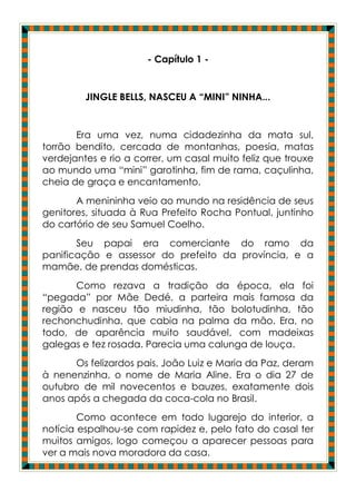 - Capítulo 1 -


         JINGLE BELLS, NASCEU A “MINI” NINHA...


       Era uma vez, numa cidadezinha da mata sul,
torrão bendito, cercada de montanhas, poesia, matas
verdejantes e rio a correr, um casal muito feliz que trouxe
ao mundo uma “mini” garotinha, fim de rama, caçulinha,
cheia de graça e encantamento.
       A menininha veio ao mundo na residência de seus
genitores, situada à Rua Prefeito Rocha Pontual, juntinho
do cartório de seu Samuel Coelho.
       Seu papai era comerciante do ramo da
panificação e assessor do prefeito da província, e a
mamãe, de prendas domésticas.
       Como rezava a tradição da época, ela foi
“pegada” por Mãe Dedé, a parteira mais famosa da
região e nasceu tão miudinha, tão bolotudinha, tão
rechonchudinha, que cabia na palma da mão. Era, no
todo, de aparência muito saudável, com madeixas
galegas e tez rosada. Parecia uma calunga de louça.
       Os felizardos pais, João Luiz e Maria da Paz, deram
à nenenzinha, o nome de Maria Aline. Era o dia 27 de
outubro de mil novecentos e bauzes, exatamente dois
anos após a chegada da coca-cola no Brasil.
        Como acontece em todo lugarejo do interior, a
notícia espalhou-se com rapidez e, pelo fato do casal ter
muitos amigos, logo começou a aparecer pessoas para
ver a mais nova moradora da casa.
 
