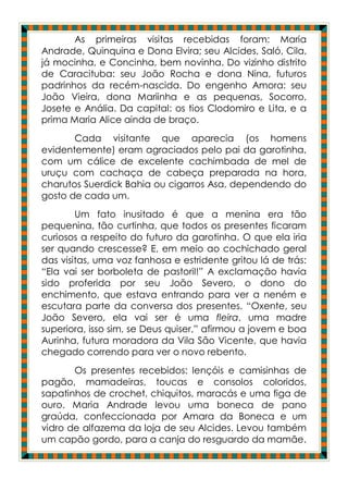 As primeiras visitas recebidas foram: Maria
Andrade, Quinquina e Dona Elvira; seu Alcides, Saló, Cila,
já mocinha, e Concinha, bem novinha. Do vizinho distrito
de Caracituba: seu João Rocha e dona Nina, futuros
padrinhos da recém-nascida. Do engenho Amora: seu
João Vieira, dona Mariinha e as pequenas, Socorro,
Josete e Anália. Da capital: os tios Clodomiro e Lita, e a
prima Maria Alice ainda de braço.
       Cada visitante que aparecia (os homens
evidentemente) eram agraciados pelo pai da garotinha,
com um cálice de excelente cachimbada de mel de
uruçu com cachaça de cabeça preparada na hora,
charutos Suerdick Bahia ou cigarros Asa, dependendo do
gosto de cada um.
        Um fato inusitado é que a menina era tão
pequenina, tão curtinha, que todos os presentes ficaram
curiosos a respeito do futuro da garotinha. O que ela iria
ser quando crescesse? E, em meio ao cochichado geral
das visitas, uma voz fanhosa e estridente gritou lá de trás:
“Ela vai ser borboleta de pastoril!” A exclamação havia
sido proferida por seu João Severo, o dono do
enchimento, que estava entrando para ver a neném e
escutara parte da conversa dos presentes. “Oxente, seu
João Severo, ela vai ser é uma fleira, uma madre
superiora, isso sim, se Deus quiser,” afirmou a jovem e boa
Aurinha, futura moradora da Vila São Vicente, que havia
chegado correndo para ver o novo rebento.
       Os presentes recebidos: lençóis e camisinhas de
pagão, mamadeiras, toucas e consolos coloridos,
sapatinhos de crochet, chiquitos, maracás e uma figa de
ouro. Maria Andrade levou uma boneca de pano
graúda, confeccionada por Amara da Boneca e um
vidro de alfazema da loja de seu Alcides. Levou também
um capão gordo, para a canja do resguardo da mamãe.
 
