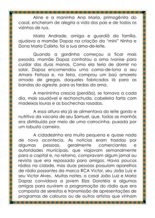 Aline e a maninha Ana Maria, primogênita do
casal, encheram de alegria a vida dos pais e de todos os
vizinhos de rua.
      Maria Andrade, amiga e guardiã da família,
ajudava a mamãe Dapaz na criação da “mini” Ninha e
Dona Maria Calixto, foi a sua ama-de-leite.
       Quando a gordinha começou a ficar mais
pesada, mamãe Dapaz contratou a ama Ivanise para
cuidar das duas manas. Como ela teria de dormir no
solar, Dapaz encomendou uma cama-de-lona a seu
Amaro Feitosa e, na feira, comprou um baú amarelo
ornado de gregas, daqueles fabricados lá para as
bandas do agreste, para as fardas da ama.
      A menininha crescia (perdão), se tornava a cada
dia, mais saudável e rechonchuda, cabeleira farta com
madeixas louras e as bochechas rosadas.
         A essa altura ela já se alimentava do leite gordo e
nutritivo da vacaria de seu Samuel, que, todas as manhãs
era distribuído por meio de uma carrocinha, puxada por
um robusto carneiro.
        A cidadezinha era muito pequena e quase nada
de novo acontecia. As notícias eram trazidas por
algumas      pessoas,   geralmente      comerciantes     e
autoridades municipais, que viajavam semanalmente
para a capital e, no retorno, compravam algum jornal ou
revista que era repassado para amigos. Havia poucos
rádios na cidade, mas duas pessoas possuíam aparelhos
de rádio possantes da marca RCA Victor, seu João Luiz e
seu Victor Alves. Muitas noites, o casal João Luiz e Maria
Dapaz convidava a jovem Elza Dorotéia e algumas
amigas para ouvirem a programação do rádio que era
composta de serestas e transmissão de apresentações de
programas de calouros ou de outros artistas que vinham
 