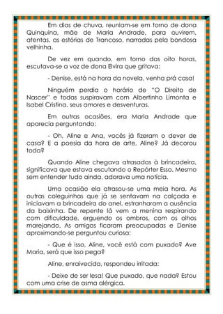 Em dias de chuva, reuniam-se em torno de dona
Quinquina, mãe de Maria Andrade, para ouvirem,
atentas, as estórias de Trancoso, narradas pela bondosa
velhinha.
      De vez em quando, em torno das oito horas,
escutava-se a voz de dona Elvira que gritava:
      - Denise, está na hora da novela, venha prá casa!
        Ninguém perdia o horário de “O Direito de
Nascer” e todas suspiravam com Albertinho Limonta e
Isabel Cristina, seus amores e desventuras.
      Em outras ocasiões, era Maria Andrade que
aparecia perguntando:
      - Oh, Aline e Ana, vocês já fizeram o dever de
casa? E a poesia da hora de arte, Aline? Já decorou
toda?
        Quando Aline chegava atrasadas à brincadeira,
significava que estava escutando o Repórter Esso. Mesmo
sem entender tudo ainda, adorava uma notícia.
        Uma ocasião ela atrasou-se uma meia hora. As
outras coleguinhas que já se sentavam na calçada e
iniciavam a brincadeira do anel, estranharam a ausência
da baixinha. De repente lá vem a menina respirando
com dificuldade, erguendo os ombros, com os olhos
marejando. As amigas ficaram preocupadas e Denise
aproximando-se perguntou curiosa:
       - Que é isso, Aline, você está com puxado? Ave
Maria, será que isso pega?
      Aline, enraivecida, respondeu irritada:
     - Deixe de ser lesa! Que puxado, que nada? Estou
com uma crise de asma alérgica.
 
