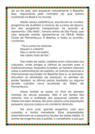 do sul do país, sem esquecer naturalmente o Repórter
Esso, responsável pelo noticiário do que estava
ocorrendo no Brasil e no mundo.
      Nestes saraus radiofônicos, escutavam-se novelas,
programas de auditório e músicas de sucesso da época.
Um dos programas inesquecíveis foi quando se
apresentou “Dilu Melo”, famosa artista de São Paulo, que
veio daquele estado apresentar-se na PRA-8, Rádio
Clube de Pernambuco. E deleitou a todos os ouvintes,
cantando:
        “Fiz a cama na varanda,
       Esqueci o cobertor
       Deu o vento na roseira
       Me cobriu todo de flor.”

        Nas noites de verão, cadeiras eram colocadas nas
calçadas, onde amigos e vizinhos se reuniam para a
tradicional prosa. Naquelas ocasiões, os homens falavam
sobre a administração do prefeito, as notícias nacionais e
internacionais escutadas no Repórter Esso e, as senhoras,
discutiam as atividades da paróquia, os sermões do
padre Teodoro, as últimas peças bordadas ou alguma
receita culinária nova recortada do Diário de
Pernambuco.
         Nossa história se passa no final da primeira
metade do século passado. Não é um tempo tão
distante, mas a realidade das pequenas cidades do
interior era bem diversa. Na zona urbana uma população
pequena, poucas casas e um comércio diminuto.
       Na zona rural, grande engenhos com seus
casarões e muitos moradores. Estas propriedades
assemelhavam-se a pequenos feudos da idade média. O
senhor de engenho era o patrão, o conselheiro, o juiz que
 