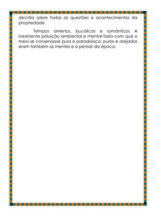 decidia sobre todas as questões e acontecimentos da
propriedade.
        Tempos amenos, bucólicos e românticos A
inexistente poluição ambiental e mental fazia com que o
meio se conservasse puro e paradisíaco; puras e arejadas
eram também as mentes e o pensar da época.
 