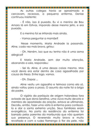As outras colegas havia se aproximado e
cercavam, receosas, a pequena enferma. Denise
continuou insistente:
      - É não, isso é puxado. Eu vi o menino de Bau
Amaro lá em Estivas, impando desse mesmo jeito, e era
puxado.
       E a menina foi se irritando mais ainda.
       - Vamos perguntar a mamãe?
        Nesse momento, Maria Andrade ia passando.
Aline, cada vez mais brava, gritou:
       - Oh, Neném, isso que eu tenho não é uma asma
alérgica?
     E Maria Andrade, sem dar muita atenção,
abanando a saia, respondeu:
      - Sei lá, Aline, é uma dessas coisas mesmo. Mas
você devia era estar dentro de casa agasalhada por
causa da frieza. Entre logo, vamos.
       - Oh, Dapaz ...
       Aline vestiu um agasalho e teimosa como ela só,
ainda voltou para a prosa. O assunto da noite foi a briga
do padre.
       O vigário da paróquia de origem holandesa fora
avisado de que dona Serafina, uma viúva muito devota e
membro do apostolado da oração, estava se ultimando.
Decidiu, então, fazer uma visita à enferma para confessá-
la e dar a santa extrema unção. Seus familiares eram
evangélicos. Na porta da residência da enferma foi
barrado pelos parentes da moribunda que não queriam
sua presença. O reverendo muito bravo e muito
revoltado e com a rudez flamenga à flor da pele, não
 