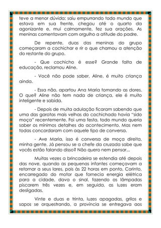 teve a menor dúvida; saiu empurrando todo mundo que
estava em sua frente, chegou até o quarto da
agonizante e, mui calmamente, fez sua orações. As
meninas comentavam com orgulho a atitude do padre.
       De repente, duas das meninas do grupo
começaram a cochichar e rir o que chamou a atenção
do restante do grupo.
     - Que cochicho é esse? Grande              falta de
educação, reclamou Aline.
         - Você não pode saber, Aline, é muito criança
ainda.
        - Essa não, apartou Ana Maria tomando as dores.
O que? Aline não tem nada de criança, ele é muito
inteligente e sabida.
       - Depois de muita adulação ficaram sabendo que
uma das garotas mais velhas do cochichado havia “sido
moça” recentemente. Foi uma festa, todo mundo queria
saber os mínimos detalhes do acontecimento. Mas nem
todas concordaram com aquele tipo de conversa.
       - Ave Maria, isso é conversa de moça direita,
minha gente. Já pensou se a chefe da cruzada sabe que
vocês estão falando disso? Não quero nem pensar...
       Muitas vezes a brincadeira se estendia até depois
das nove, quando as pequenas infantes começavam a
retornar a seus lares, pois às 22 horas em ponto, Corinto,
encarregado do motor que fornecia energia elétrica
para a cidade, dava o sinal, fazendo as lâmpadas
piscarem três vezes e, em seguida, as luzes eram
desligadas.
      Vinte e duas e trinta, luzes apagadas, grilos e
sapos se orquestrando, a província se entregava aos
 