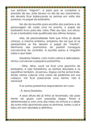 sua estatura “mignon”, e para que se cumprisse a
previsão de seu João Severo no dia de seu nascimento,
ela deveria ficar balançando as asinhas em volta das
pastoras, no papel da borboleta.
        No dia da reunião para escolha das pastoras e do
personagem de cada uma no evento, o papel da
borboleta ficou para ela, claro. Pelo seu tipo, sua altura,
ia ser a borboleta mais qualificada dos últimos tempos.
       Mas, de personalidade forte que tinha, já desde
criança, a menina embirrou, emperrou fez ver que só se
apresentaria se lhe dessem o papel da “mestra”.
Nenhuma das promotoras do pastoril conseguia
convencê-la do contrário. A reunião parou e ninguém
sabia o que fazer.
       Dasdores Teixeira, com muita calma e delicadeza,
tentou convencer a pequena pastorinha:
        - Olhe, Aline, você vai ficar uma gracinha de
borboleta. A saia franzidinha, as asinhas douradas e as
sapatilhas também. Já pensou, Dapaz vai lhe achar linda.
Ainda vamos colocar uma coroa de pedrinhas em sua
cabeça. Vai ficar parecendo uma rainha, não é
meninas?
       E as outras pastorinhas responderam em coro:
       - É, dona Dasdores.
       A essa altura ela já tinha se levantado, ido para
frente do grupo com passadas largas, firmes e
determinadas e com uma das mãos na cintura e o dedo
da outra mão apontando para as senhoras, bateu o pé e
falou em tom decidido e definitivo:
 