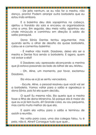 - De jeito nenhum, se eu não for a mestra, não
danço, pronto! Podem arranjar outra borboleta que eu
estou indo embora.
       E a baixinha deu dois sopapinhos na cabeça,
ajeitou o franzido da saia e encarou as organizadoras
uma a uma. Em seguida, deu meia volta, apanhou seu
chale minúsculo e caminhou em direção à saída do
salão paroquial.
       Dona Sônia Dantas tentou argumentar, mas
quando sentiu o olhar de desafio da quase borboleta,
calou-se e comentou baixinho:
        - É melhor não insistir, Dasdores, deixa ela ser a
mestra e Denise fica sendo a borboleta. E agora, quem
vai avisar a ela?
       E Dasdores saiu apressada alcançando a menina
que já estava passando ao lado do bilhar de seu Aristeu.
      - Oh, Aline, um momento, por favor, exclamou
Dasdores.
       Ela virou-se e já se sentiu vencedora.
      - Escute, Aline, o pessoal resolveu que você vai ser
a borboleta. Vamos voltar para o salão e agradeça a
dona Sônia, pois foi ela quem decidiu.
        O que? Eu mesma não. Ela queria que a mestra
fosse a filha de dona Minervina. Só porque ela é maior do
que eu e já tem busto, é? Grande coisa, eu sou pequena,
mas canto muito melhor do que ela.
          E assim ela voltou para o salão e terminou de
assistir a reunião.
       Na volta para casa, uma das colegas falou, tu é
peia, não é, Aline? Consegue tudo que quer...
 