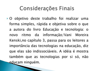 O objetivo deste trabalho foi realizar uma forma simples, rápida e objetiva sobre o que a autora do livro Educação e tecnologia: o novo ritmo da informação/Vani Moreira Kenski,no capítulo 3, passa para os leitores a importância das tecnologias na educação, diz que elas são indissociáveis. A idéia é mostra também que as tecnologias por si só, não educam ninguém. 