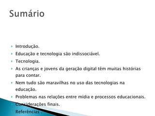 Introdução. Educação e tecnologia são indissociável. Tecnologia.  As crianças e jovens da geração digital têm muitas histórias para contar. Nem tudo são maravilhas no uso das tecnologias na educação. Problemas nas relações entre mídia e processos educacionais. Considerações finais. Referências . 