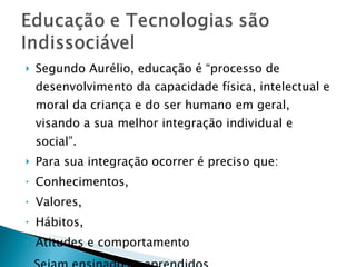 Segundo Aurélio, educação é “processo de desenvolvimento da capacidade física, intelectual e moral da criança e do ser humano em geral, visando a sua melhor integração individual e social”. Para sua integração ocorrer é preciso que: Conhecimentos, Valores,  Hábitos, Atitudes e comportamento Sejam ensinados e aprendidos 