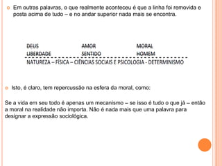    Em outras palavras, o que realmente aconteceu é que a linha foi removida e
    posta acima de tudo – e no andar superior nada mais se encontra.




   Isto, é claro, tem repercussão na esfera da moral, como:

Se a vida em seu todo é apenas um mecanismo – se isso é tudo o que já – então
a moral na realidade não importa. Não é nada mais que uma palavra para
designar a expressão sociológica.
 